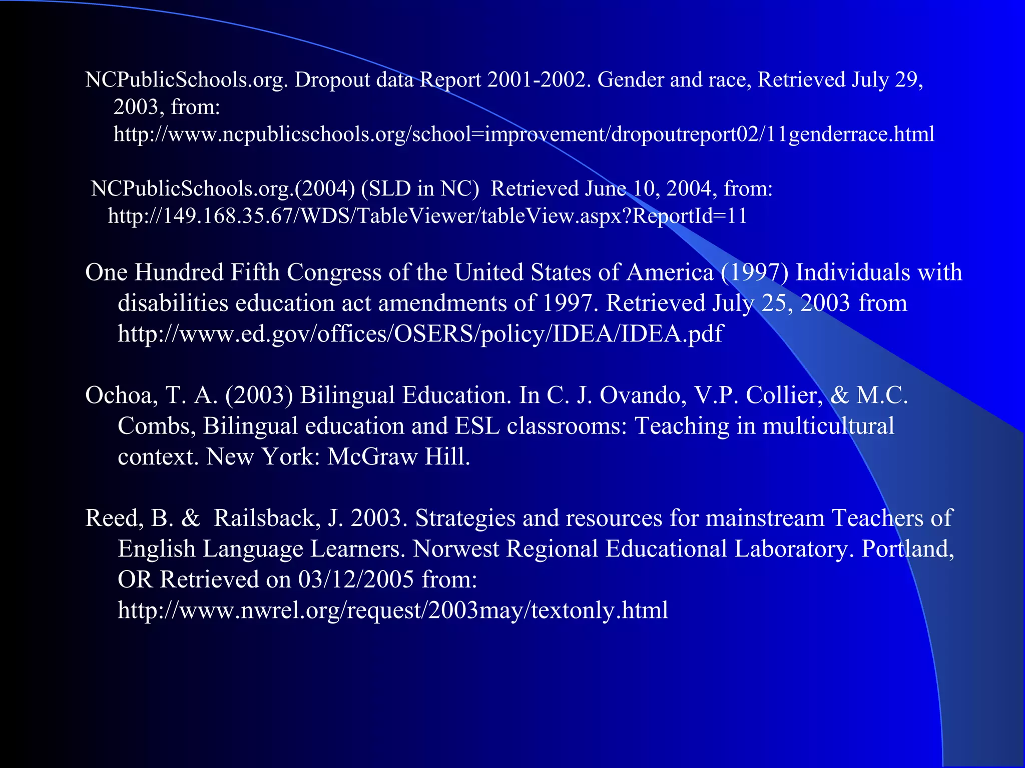 NCPublicSchools.org. Dropout data Report 2001-2002. Gender and race, Retrieved July 29,
2003, from:
http://www.ncpublicschools.org/school=improvement/dropoutreport02/11genderrace.html
NCPublicSchools.org.(2004) (SLD in NC) Retrieved June 10, 2004, from:
http://149.168.35.67/WDS/TableViewer/tableView.aspx?ReportId=11
One Hundred Fifth Congress of the United States of America (1997) Individuals with
disabilities education act amendments of 1997. Retrieved July 25, 2003 from
http://www.ed.gov/offices/OSERS/policy/IDEA/IDEA.pdf
Ochoa, T. A. (2003) Bilingual Education. In C. J. Ovando, V.P. Collier, & M.C.
Combs, Bilingual education and ESL classrooms: Teaching in multicultural
context. New York: McGraw Hill.
Reed, B. & Railsback, J. 2003. Strategies and resources for mainstream Teachers of
English Language Learners. Norwest Regional Educational Laboratory. Portland,
OR Retrieved on 03/12/2005 from:
http://www.nwrel.org/request/2003may/textonly.html
 