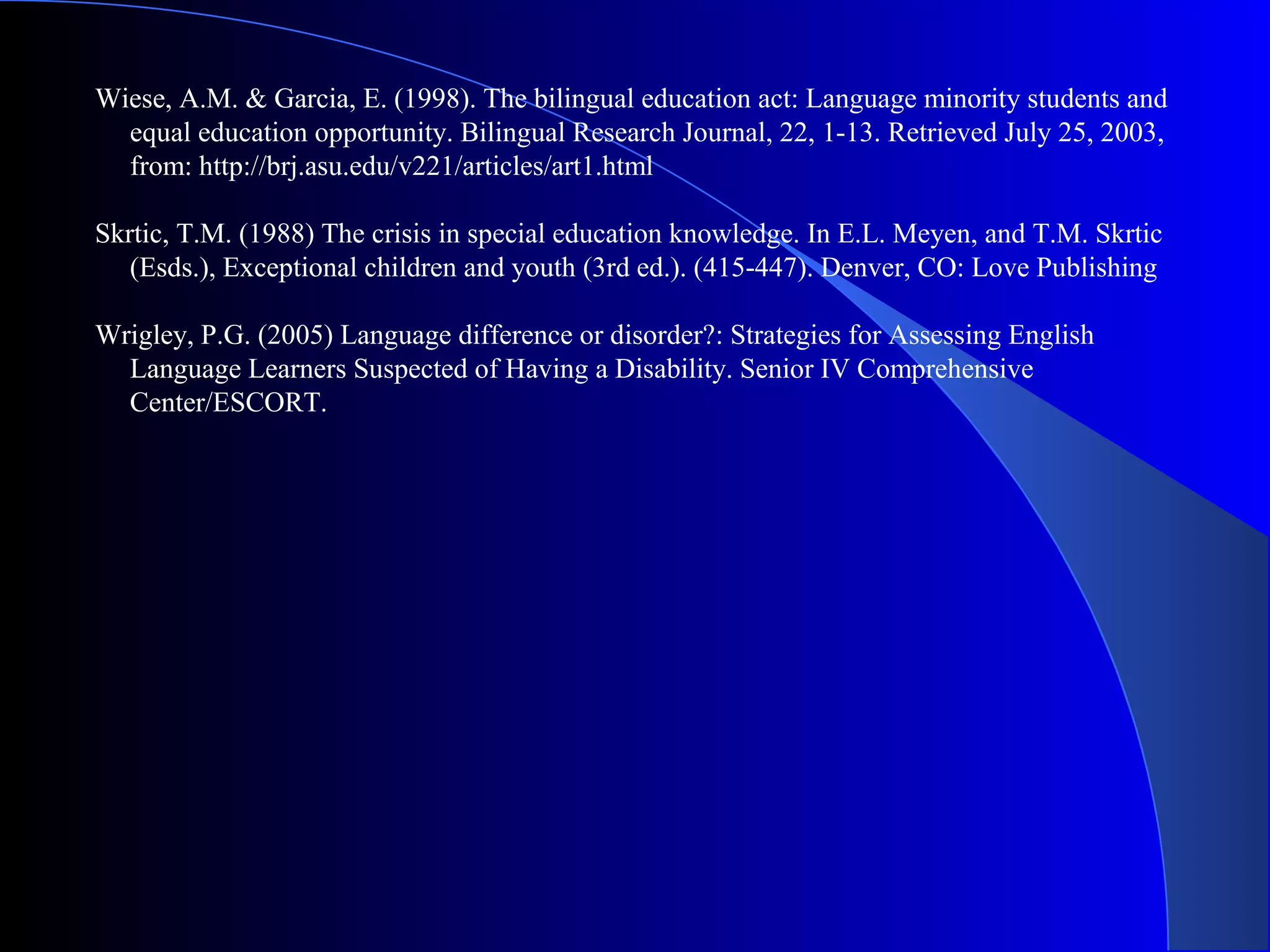 Wiese, A.M. & Garcia, E. (1998). The bilingual education act: Language minority students and
equal education opportunity. Bilingual Research Journal, 22, 1-13. Retrieved July 25, 2003,
from: http://brj.asu.edu/v221/articles/art1.html
Skrtic, T.M. (1988) The crisis in special education knowledge. In E.L. Meyen, and T.M. Skrtic
(Esds.), Exceptional children and youth (3rd ed.). (415-447). Denver, CO: Love Publishing
Wrigley, P.G. (2005) Language difference or disorder?: Strategies for Assessing English
Language Learners Suspected of Having a Disability. Senior IV Comprehensive
Center/ESCORT.
 