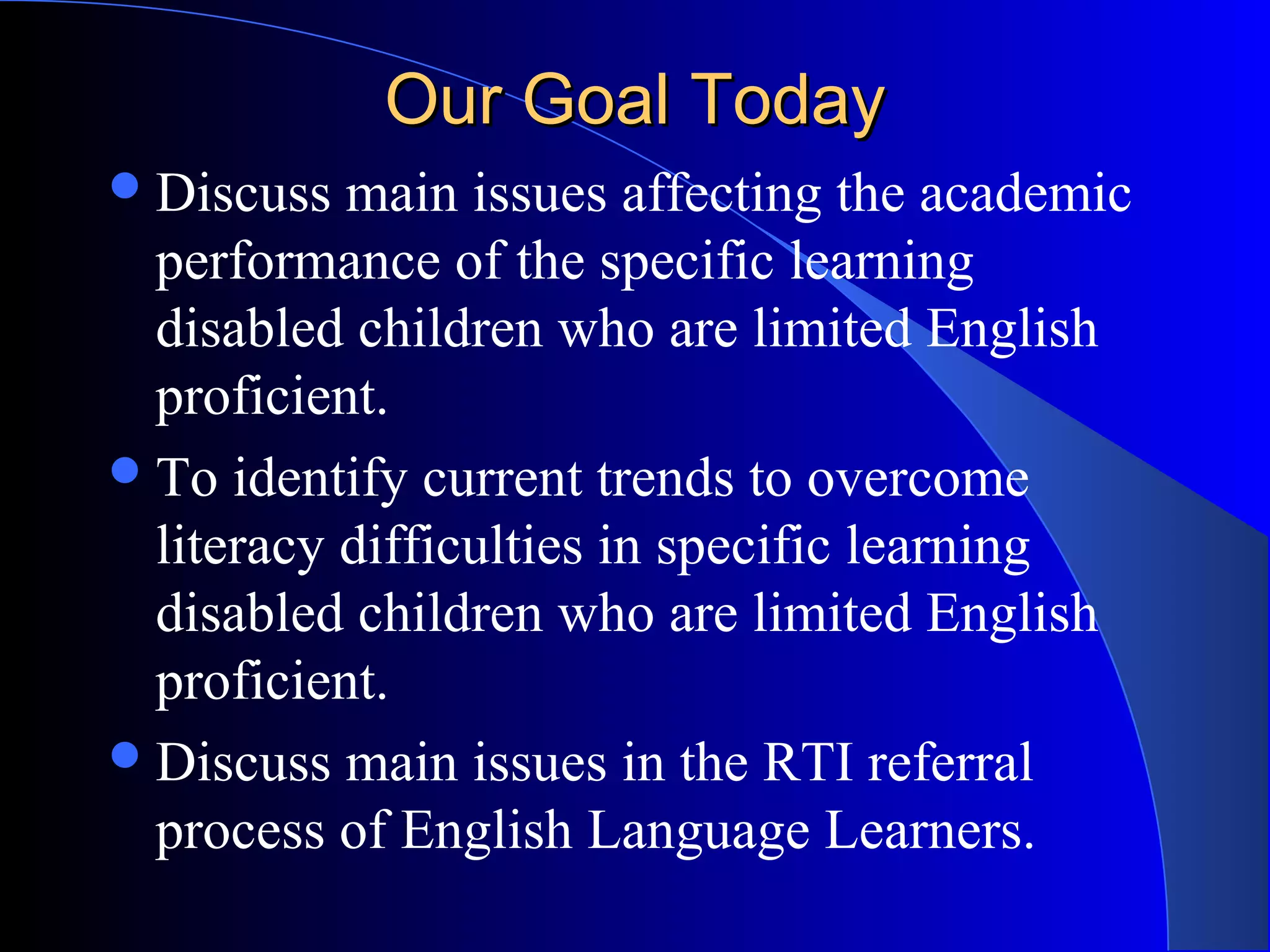 Our Goal TodayOur Goal Today
Discuss main issues affecting the academic
performance of the specific learning
disabled children who are limited English
proficient.
To identify current trends to overcome
literacy difficulties in specific learning
disabled children who are limited English
proficient.
Discuss main issues in the RTI referral
process of English Language Learners.
 