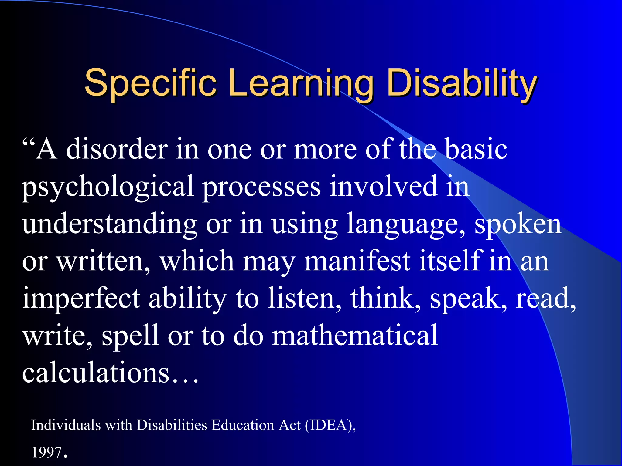 Specific Learning DisabilitySpecific Learning Disability
“A disorder in one or more of the basic
psychological processes involved in
understanding or in using language, spoken
or written, which may manifest itself in an
imperfect ability to listen, think, speak, read,
write, spell or to do mathematical
calculations…
Individuals with Disabilities Education Act (IDEA),
1997.
 