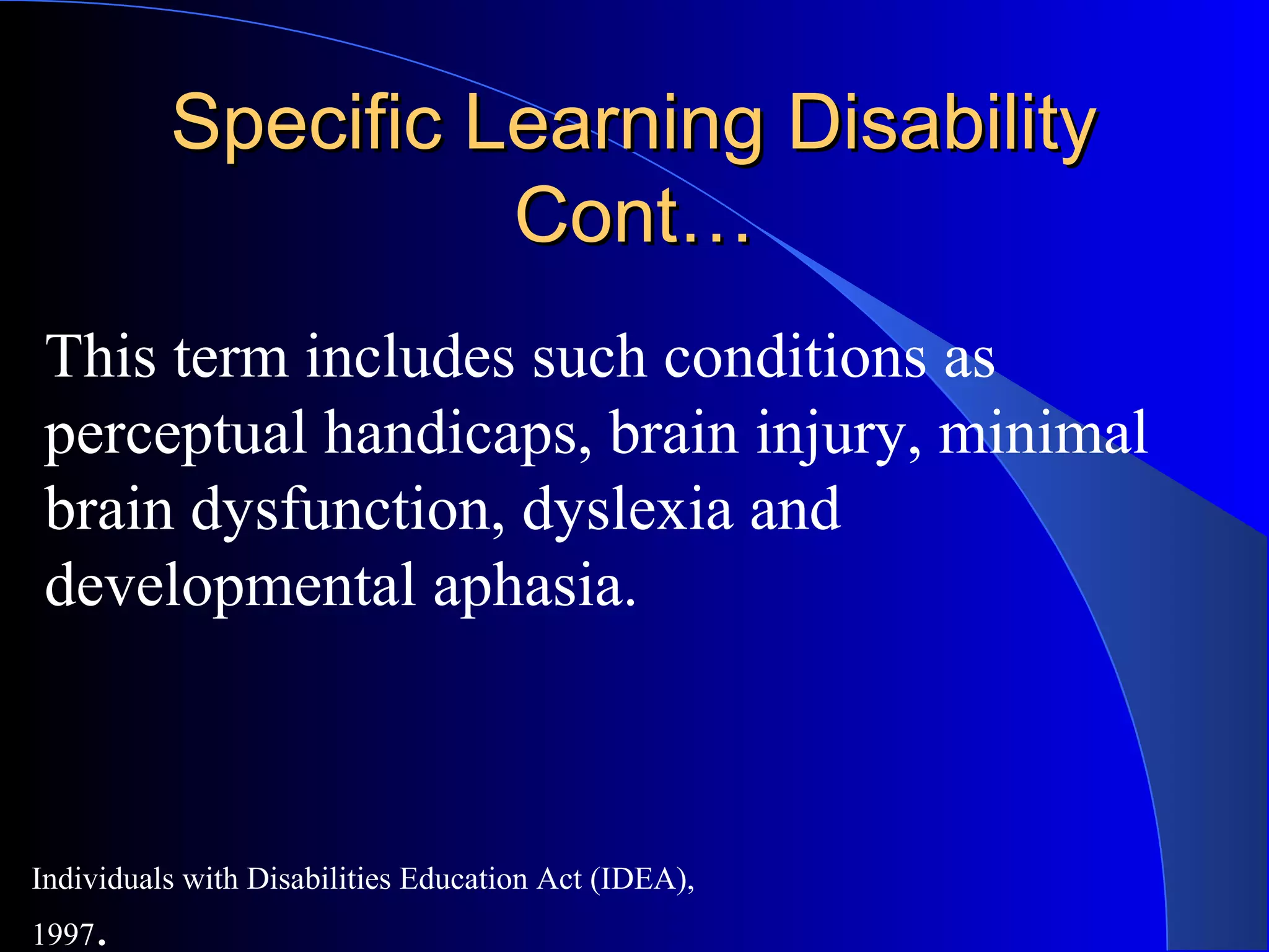 Specific Learning DisabilitySpecific Learning Disability
Cont…Cont…
This term includes such conditions as
perceptual handicaps, brain injury, minimal
brain dysfunction, dyslexia and
developmental aphasia.
Individuals with Disabilities Education Act (IDEA),
1997.
 