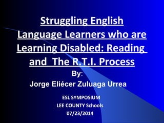 By:
Jorge Eliécer Zuluaga Urrea
ESL SYMPOSIUM
LEE COUNTY Schools
07/23/2014
Struggling English
Language Learners who are
Learning Disabled: Reading
and The R.T.I. Process
 