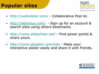 Popular sites http://wallwisher.com/  - Collaborative Post its http://delicious.com/   - Sign up for an account & search sites using others bookmarks http://www.slideshare.net/  - Find power points & share yours. http://www.glogster.com/edu  - Make your interactive poster easily and share it with friends. 