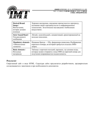 634029 КЕМЕРОВО, УЛ. Н. ОСТРОВСКОГО 15, 209
ТЕЛ. +7 (3842) 25-03-59, 25-68-64, ФАКС 25-89-44
E-MAIL: INFO@IMTCO.RU
Desired Brand
Image /
Впечатление,
которое должно
остаться
Хорошее настроение, ощущение причастности к прогрессу,
осознание своей «продвинутости» в информационных
технологиях. Эстетическое наслаждение «мобильным
искусством».
Style Tone&Mood /
Тон рекламного
сообщения
Лёгкий, «коктейльный», ненавязчивый, ориентированный на
молодое поколение.
Mandatory elements
/ Обязательные
элементы
Название бренда — Elly, фирменная символика, Изображение
короткого номера, на который требуется отсылать SMS-
запрос.
Basic elements /
Исходные
материалы
Таблица с перечнем мелодий, картинок, где указаны коды,
которые нужно отправить в виде SMS на короткий номер для
получения понравившегося медиаэлемента.
Результат
Сверстанный сайт в виде HTML. Структура сайта предлагается разработчиком, предварительно
согласовывается с заказчиком и при необходимости дополняется.
 