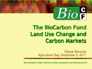 The BioCarbon Fund
Land Use Change and
Carbon Markets
Ellysar Baroudy
Agriculture Day, December 3, 2011
Harnessing the carbon market to sustain ecosystems and alleviate poverty
 