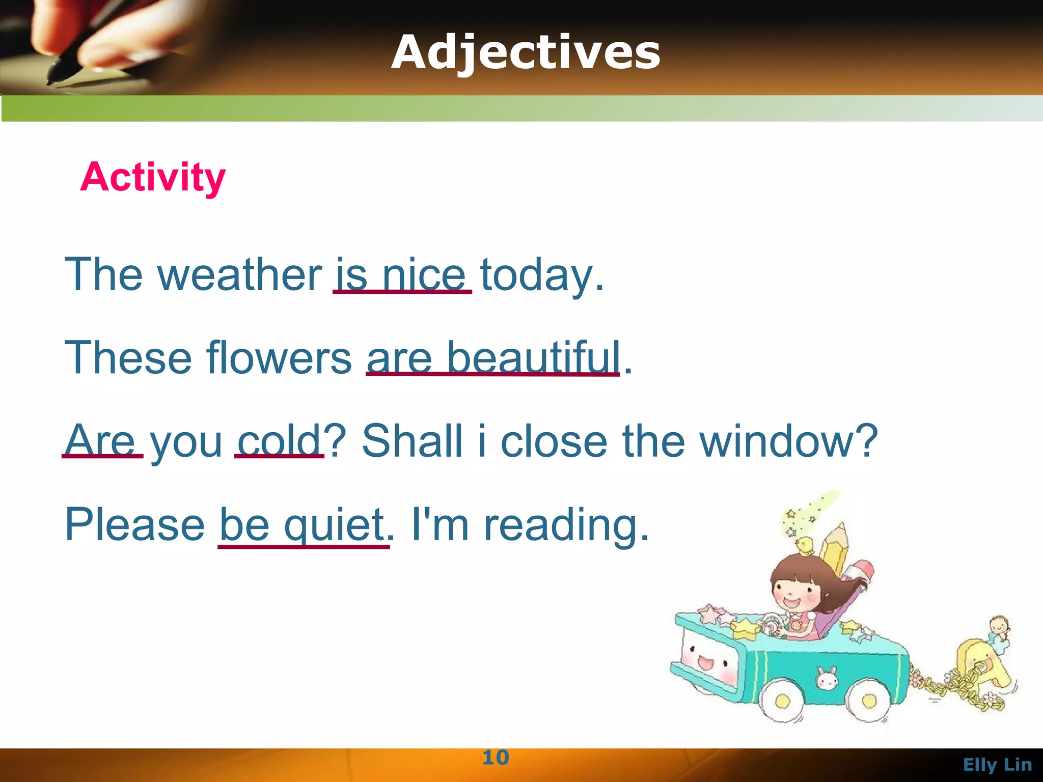 Adjectives The weather is nice today.  These flowers are beautiful.  Are you cold? Shall i close the window?  Please be quiet. I'm reading.  Activity 