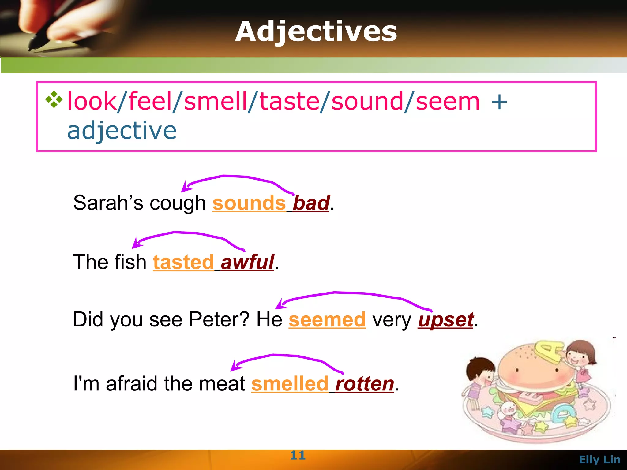 Adjectives look / feel / smell / taste / sound / seem  + adjective  The fish  tasted   awful .  Did you see Peter? He  seemed  very  upset .  I'm afraid the meat  smelled   rotten .  Sarah’s cough  sounds   bad .  