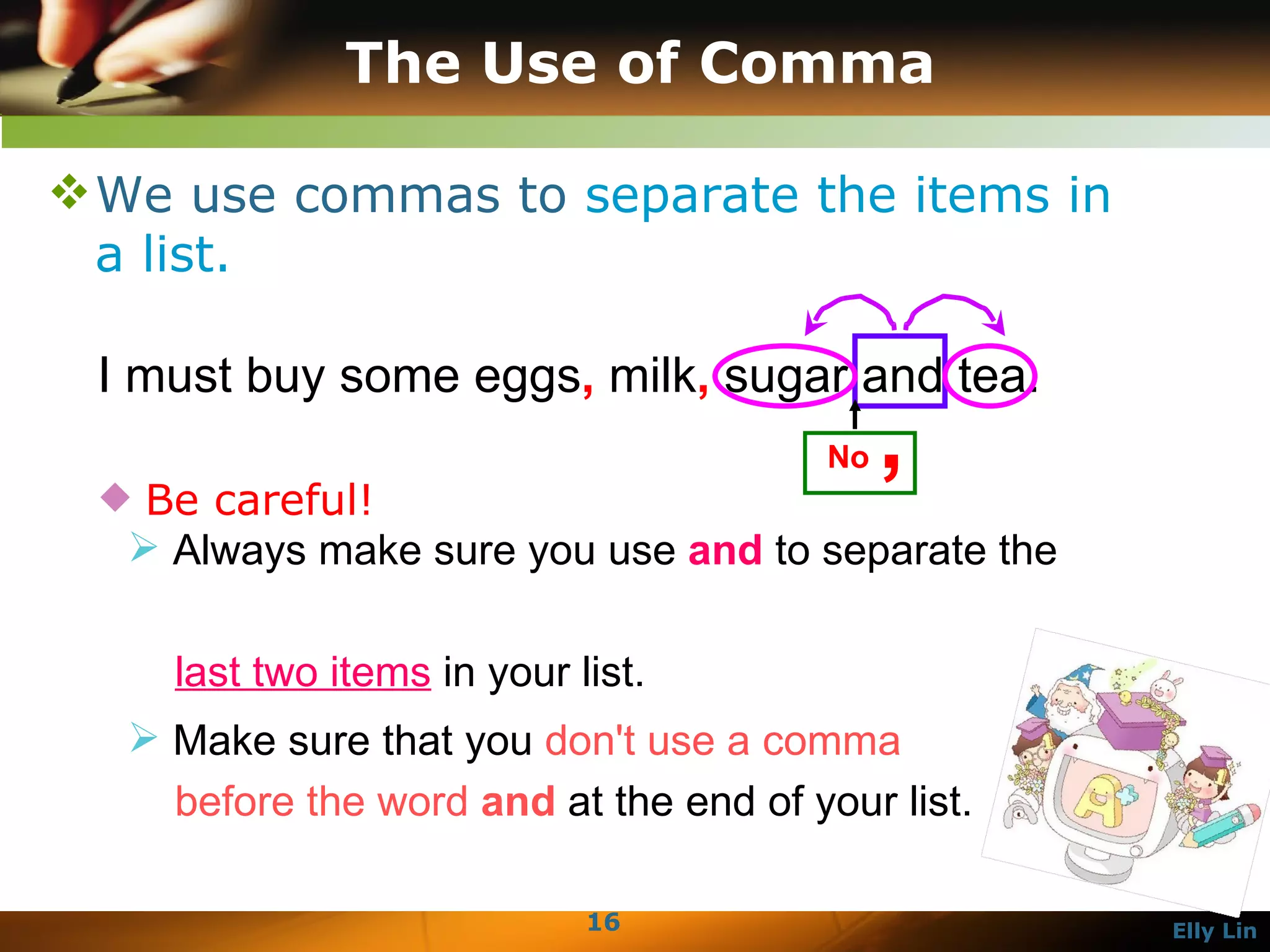 The Use of Comma We use commas to  separate the items in a list.  I must buy some eggs ,  milk ,  sugar and tea.  Be careful!  Always make sure you use  and  to separate the    last two items  in your list.  Make sure that you  don't use a comma    before the word  and  at the end of your list.  No  ,   