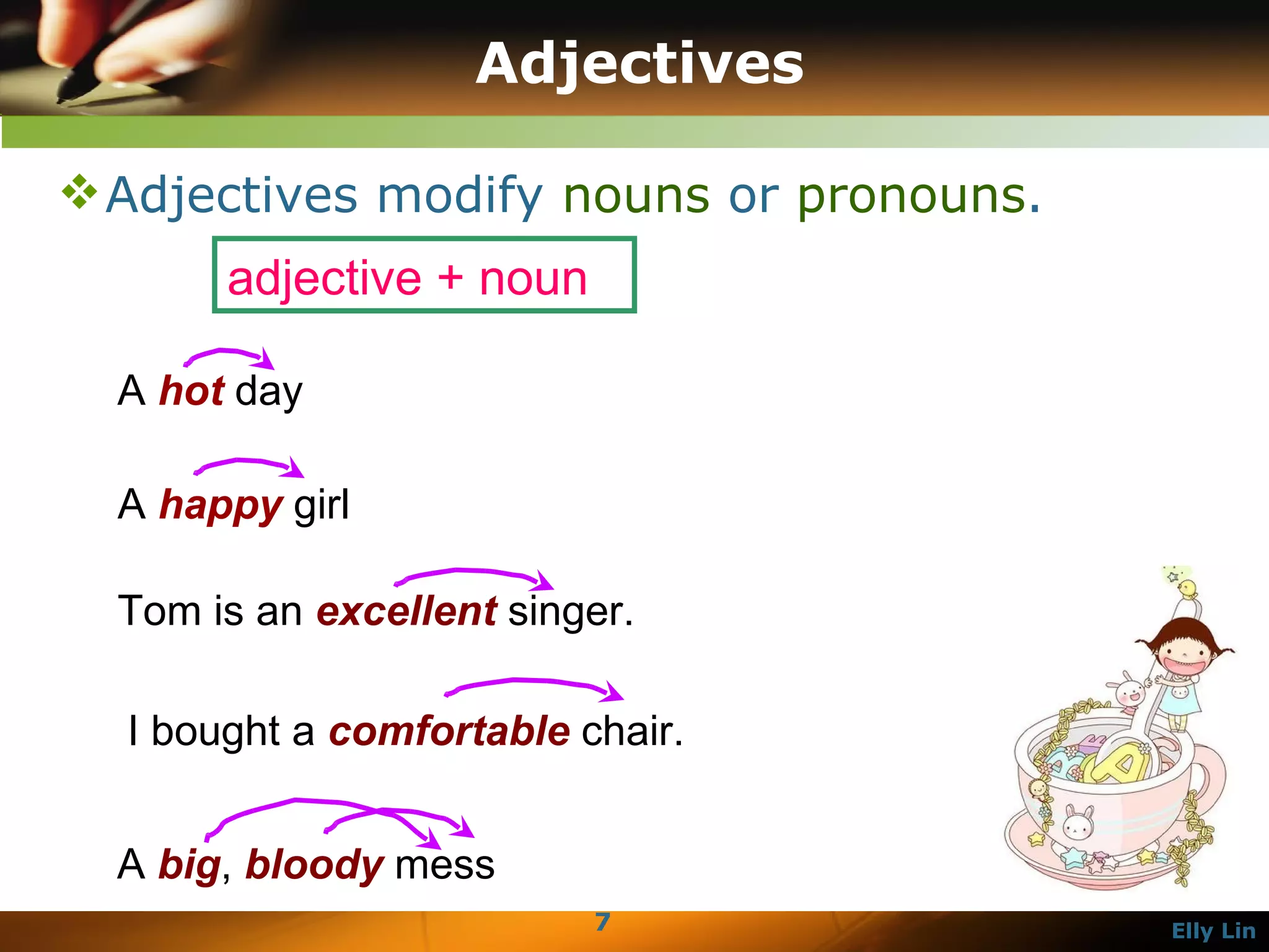 Adjectives Adjectives modify  nouns  or  pronouns . A  hot  day  A  happy  girl  Tom is an  excellent  singer.  I bought a  comfortable  chair.  A  big ,  bloody  mess adjective + noun 