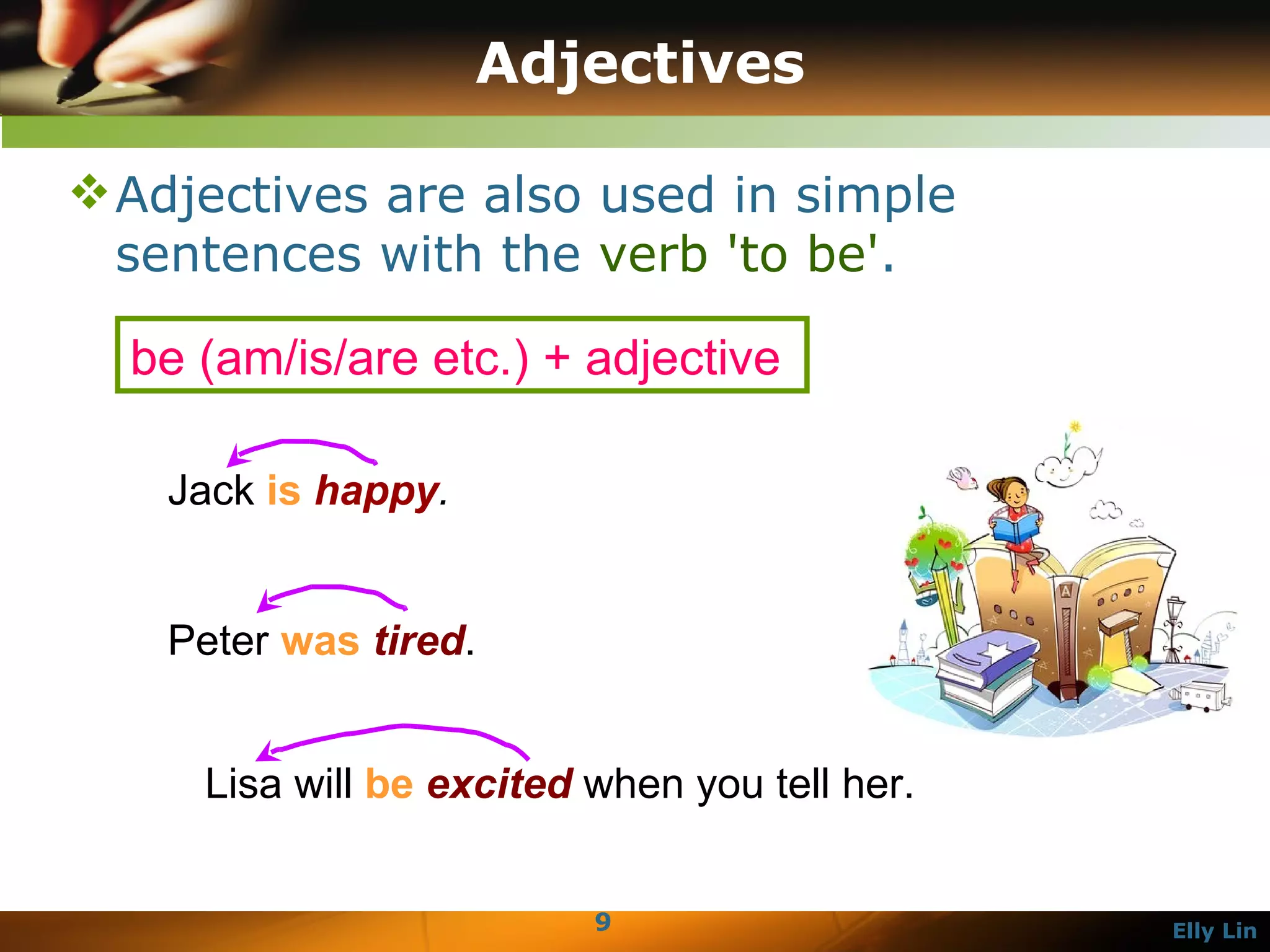 Adjectives Adjectives are also used in simple sentences with the  verb 'to be' .  Jack  is   happy .   Peter  was   tired .  Lisa will  be   excited  when you tell her.  be (am/is/are etc.) + adjective  