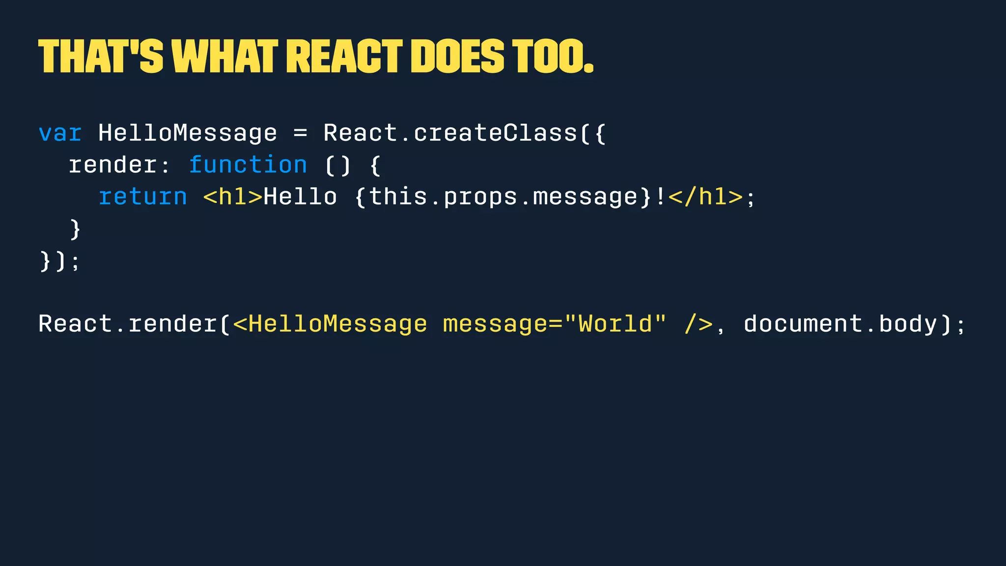 That's what React does too.
var HelloMessage = React.createClass({
render: function () {
return <h1>Hello {this.props.message}!</h1>;
}
});
React.render(<HelloMessage message="World" />, document.body);
 