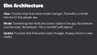 Elm Architecture
View: Function that fires when model changes. Transofms a model
into the UI that people see.
Model: Something that holds the current state of the app. No behavior.
Just the state. No behavior. This is not MVC with objects!
Update: Function that fires when state changes. Always returns a new
model.
 