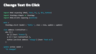 Change Text On Click
import Html exposing (Html, text, h1, p, div, button)
import StartApp.Simple as StartApp
import Html.Events exposing (onClick)
main =
StartApp.start {model = "Hello ", view = view, update = update}
view address initialText =
div [] [
h1 [] [text "Events"],
p [] [ text initialText ],
button [onClick address "change"] [text "Push me"]
]
update action model =
"it changed"
 