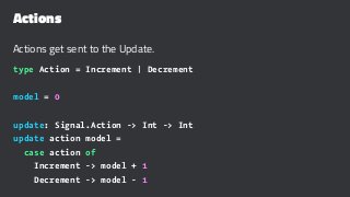 Actions
Actions get sent to the Update.
type Action = Increment | Decrement
model = 0
update: Signal.Action -> Int -> Int
update action model =
case action of
Increment -> model + 1
Decrement -> model - 1
 