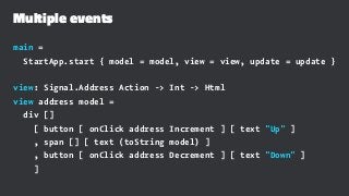 Multiple events
main =
StartApp.start { model = model, view = view, update = update }
view: Signal.Address Action -> Int -> Html
view address model =
div []
[ button [ onClick address Increment ] [ text "Up" ]
, span [] [ text (toString model) ]
, button [ onClick address Decrement ] [ text "Down" ]
]
 