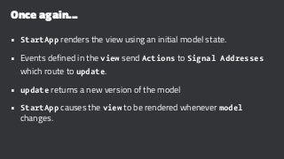 Once again...
• StartApp renders the view using an initial model state.
• Events defined in the view send Actions to Signal Addresses
which route to update.
• update returns a new version of the model
• StartApp causes the view to be rendered whenever model
changes.
 