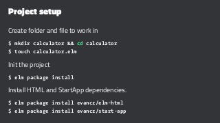Project setup
Create folder and file to work in
$ mkdir calculator && cd calculator
$ touch calculator.elm
Init the project
$ elm package install
Install HTML and StartApp dependencies.
$ elm package install evancz/elm-html
$ elm package install evancz/start-app
 