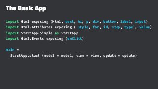 The Basic App
import Html exposing (Html, text, h1, p, div, button, label, input)
import Html.Attributes exposing ( style, for, id, step, type', value)
import StartApp.Simple as StartApp
import Html.Events exposing (onClick)
main =
StartApp.start {model = model, view = view, update = update}
 