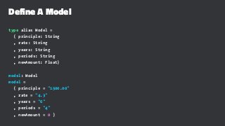 Define A Model
type alias Model =
{ principle: String
, rate: String
, years: String
, periods: String
, newAmount: Float}
model: Model
model =
{ principle = "1500.00"
, rate = "4.3"
, years = "6"
, periods = "4"
, newAmount = 0 }
 