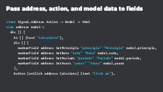 Pass address, action, and model data to fields
view: Signal.Address Action -> Model -> Html
view address model =
div [] [
h1 [] [text "Calculator"],
div [] [
numberField address SetPrinciple "principle" "Principle" model.principle,
numberField address SetRate "rate" "Rate" model.rate,
numberField address SetPeriods "periods" "Periods" model.periods,
numberField address SetYears "years" "Years" model.years
],
button [onClick address Calculate] [text "Click me"],
 