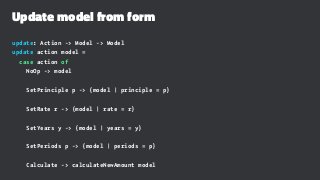 Update model from form
update: Action -> Model -> Model
update action model =
case action of
NoOp -> model
SetPrinciple p -> {model | principle = p}
SetRate r -> {model | rate = r}
SetYears y -> {model | years = y}
SetPeriods p -> {model | periods = p}
Calculate -> calculateNewAmount model
 