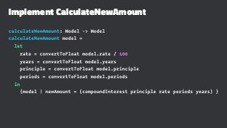 Implement CalculateNewAmount
calculateNewAmount: Model -> Model
calculateNewAmount model =
let
rate = convertToFloat model.rate / 100
years = convertToFloat model.years
principle = convertToFloat model.principle
periods = convertToFloat model.periods
in
{model | newAmount = (compoundInterest principle rate periods years) }
 