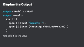 Display the Output
output: Model -> Html
output model =
div [] [
span [] [text "Amount: "],
span [] [text (toString model.newAmount) ]
]
And add it to the view.
 