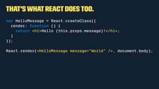 That's what React does too.
var HelloMessage = React.createClass({
render: function () {
return <h1>Hello {this.props.message}!</h1>;
}
});
React.render(<HelloMessage message="World" />, document.body);
 