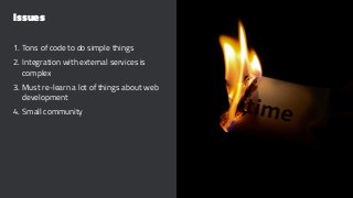 Issues
1. Tons of code to do simple things
2. Integration with external services is
complex
3. Must re-learn a lot of things about web
development
4. Small community
 