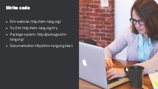 Write code
• Elm website: http://elm-lang.org/
• Try Elm http://elm-lang.org/try
• Package system: http://package.elm-
lang.org/
• Documentation http://elm-lang.org/docs
 