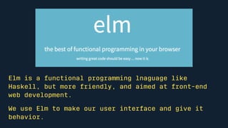 Elm is a functional programming language like Haskell, but more
friendly, and aimed at front-end web development.
We use E...