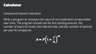 Calculator
Compound Interest Calculator
Write a program to compute the value of an investment compounded
over time. The program should ask for the starting amount, the
number of years to invest, the interest rate, and the number of periods
per year to compound.
 