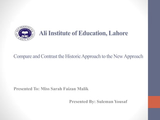 Ali Institute of Education, Lahore
Compare and Contrast the HistoricApproach to the NewApproach
Presented To: Miss Sarah Faizan Malik
Presented By: Suleman Yousaf
 