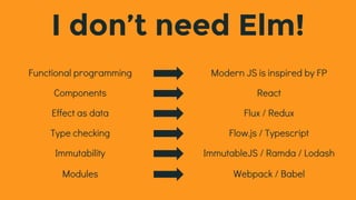 I don’t need Elm!
Functional programming Modern JS is inspired by FP
Components React
Effect as data Flux / Redux
Type checking Flow.js / Typescript
Immutability ImmutableJS / Ramda / Lodash
Modules Webpack / Babel
 
