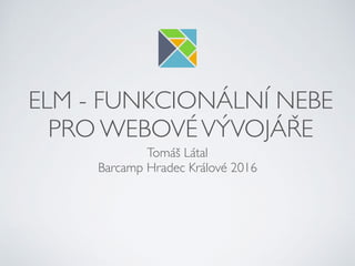 ELM - FUNKCIONÁLNÍ NEBE
PRO WEBOVÉVÝVOJÁŘE
Tomáš Látal
Barcamp Hradec Králové 2016
 
