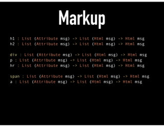 Markup
h1 : List (Attribute msg) -> List (Html msg) -> Html msg 
h2 : List (Attribute msg) -> List (Html msg) -> Html msg 
 
div : List (Attribute msg) -> List (Html msg) -> Html msg 
p : List (Attribute msg) -> List (Html msg) -> Html msg 
hr : List (Attribute msg) -> List (Html msg) -> Html msg 
 
span : List (Attribute msg) -> List (Html msg) -> Html msg 
a : List (Attribute msg) -> List (Html msg) -> Html msg
 
