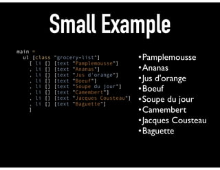 Small Example
main = 
ul [class "grocery-list"] 
[ li [] [text "Pamplemousse"] 
, li [] [text "Ananas"] 
, li [] [text "Jus d'orange"] 
, li [] [text "Boeuf"] 
, li [] [text "Soupe du jour"] 
, li [] [text "Camembert"] 
, li [] [text "Jacques Cousteau"] 
, li [] [text "Baguette"] 
]
•Pamplemousse
•Ananas
•Jus d'orange
•Boeuf
•Soupe du jour
•Camembert
•Jacques Cousteau
•Baguette
 