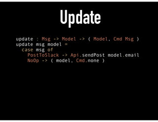 Update
update : Msg -> Model -> ( Model, Cmd Msg ) 
update msg model = 
case msg of
PostToSlack -> Api.sendPost model.email
NoOp -> ( model, Cmd.none )
 