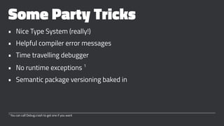 Some Party Tricks
• Nice Type System (really!)
• Helpful compiler error messages
• Time travelling debugger
• No runtime exceptions 1
• Semantic package versioning baked in
1
You can call Debug.crash to get one if you want
 