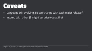 Caveats
• Language still evolving, so can change with each major release 3
• Interop with other JS might surprise you at first
3
e.g. in 0.15.1 to 0.16.0 a bunch of syntax around records was removed to simplify
 