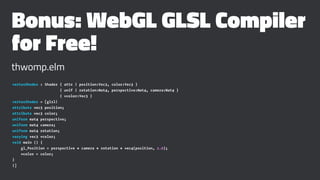Bonus: WebGL GLSL Compiler
for Free!
thwomp.elm
vertexShader : Shader { attr | position:Vec3, color:Vec3 }
{ unif | rotation:Mat4, perspective:Mat4, camera:Mat4 }
{ vcolor:Vec3 }
vertexShader = [glsl|
attribute vec3 position;
attribute vec3 color;
uniform mat4 perspective;
uniform mat4 camera;
uniform mat4 rotation;
varying vec3 vcolor;
void main () {
gl_Position = perspective * camera * rotation * vec4(position, 1.0);
vcolor = color;
}
|]
 