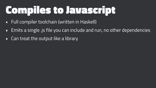 Compiles to Javascript
• Full compiler toolchain (written in Haskell)
• Emits a single .js file you can include and run, no other dependencies
• Can treat the output like a library
 