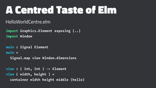 A Centred Taste of Elm
HelloWorldCentre.elm
import Graphics.Element exposing (..)
import Window
main : Signal Element
main =
Signal.map view Window.dimensions
view : ( Int, Int ) -> Element
view ( width, height ) =
container width height middle (hello)
 