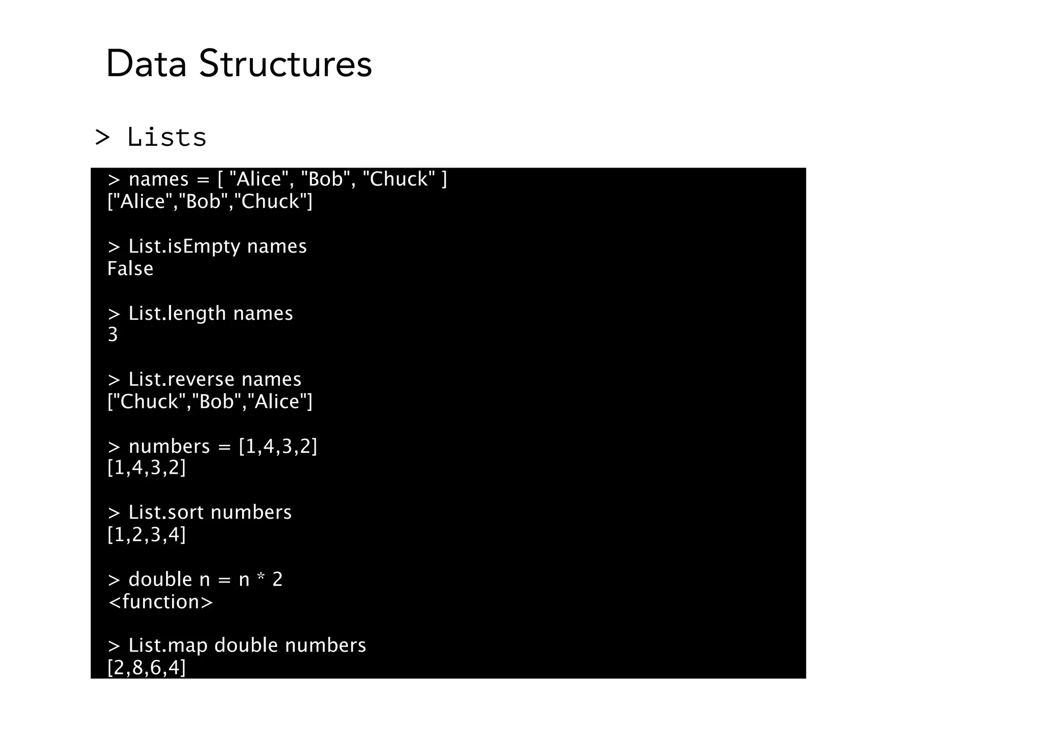 Data Structures
> Lists
> names = [ "Alice", "Bob", "Chuck" ]
["Alice","Bob","Chuck"]
> List.isEmpty names
False
> List.length names
3
> List.reverse names
["Chuck","Bob","Alice"]
> numbers = [1,4,3,2]
[1,4,3,2]
> List.sort numbers
[1,2,3,4]
> double n = n * 2
<function>
> List.map double numbers
[2,8,6,4]
 
