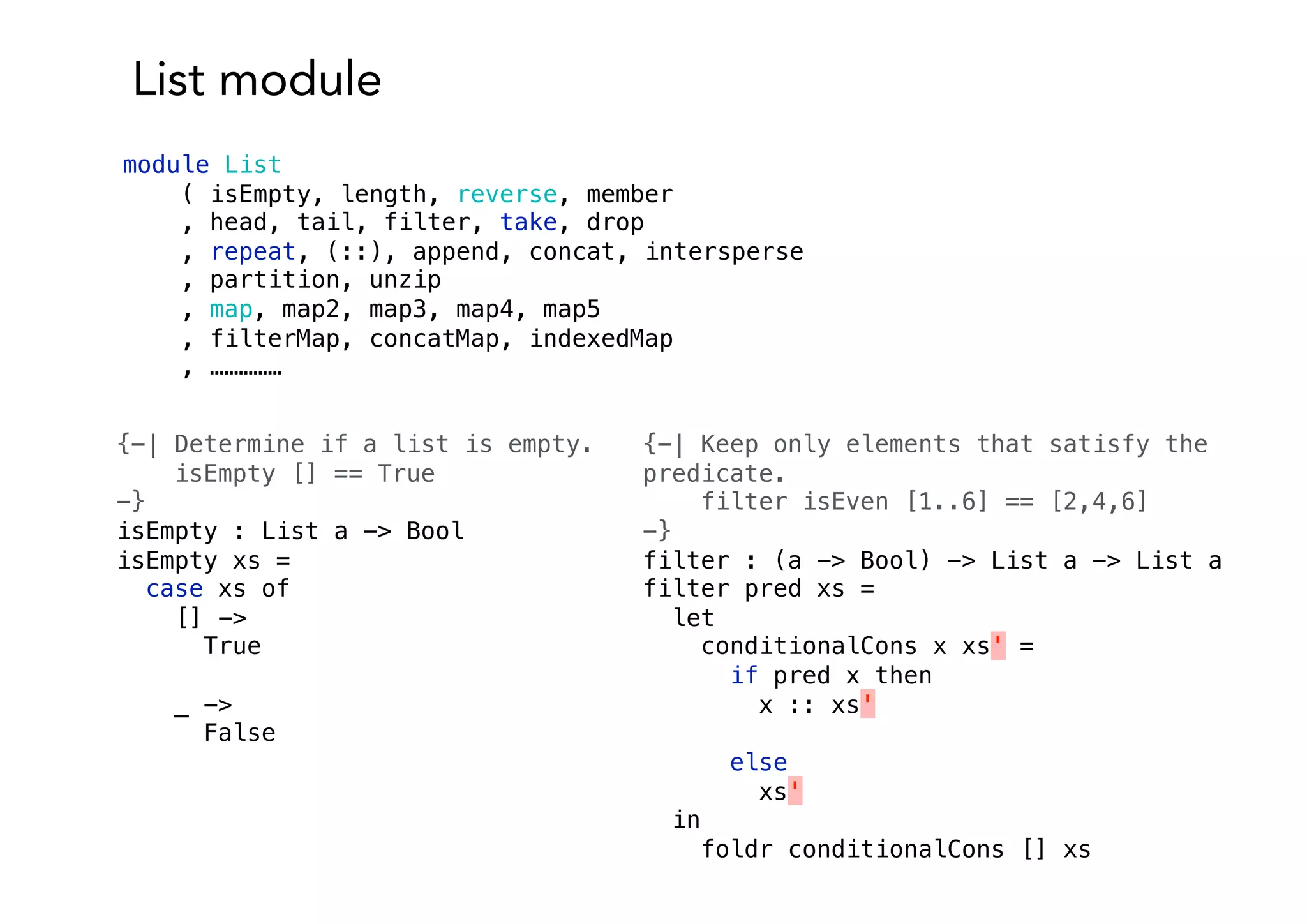 List module
module List
( isEmpty, length, reverse, member
, head, tail, filter, take, drop
, repeat, (::), append, concat, intersperse
, partition, unzip
, map, map2, map3, map4, map5
, filterMap, concatMap, indexedMap
, ……………
{-| Determine if a list is empty.
isEmpty [] == True
-}
isEmpty : List a -> Bool
isEmpty xs =
case xs of
[] ->
True
_ ->
False
{-| Keep only elements that satisfy the
predicate.
filter isEven [1..6] == [2,4,6]
-}
filter : (a -> Bool) -> List a -> List a
filter pred xs =
let
conditionalCons x xs' =
if pred x then
x :: xs'
else
xs'
in
foldr conditionalCons [] xs
 