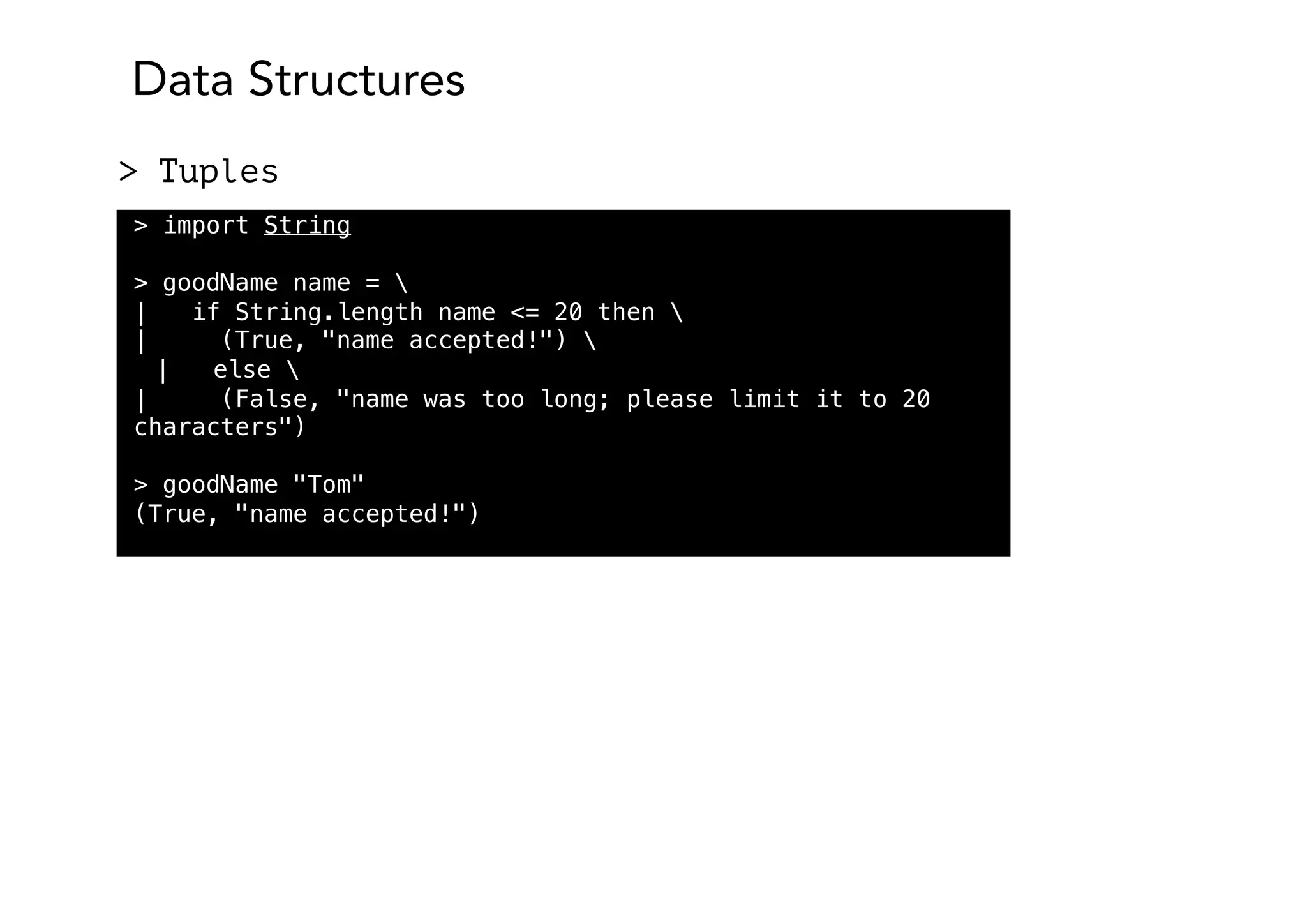 Data Structures
> Tuples
> import String
> goodName name = 
| if String.length name <= 20 then 
| (True, "name accepted!") 
| else 
| (False, "name was too long; please limit it to 20
characters")
> goodName "Tom"
(True, "name accepted!")
 