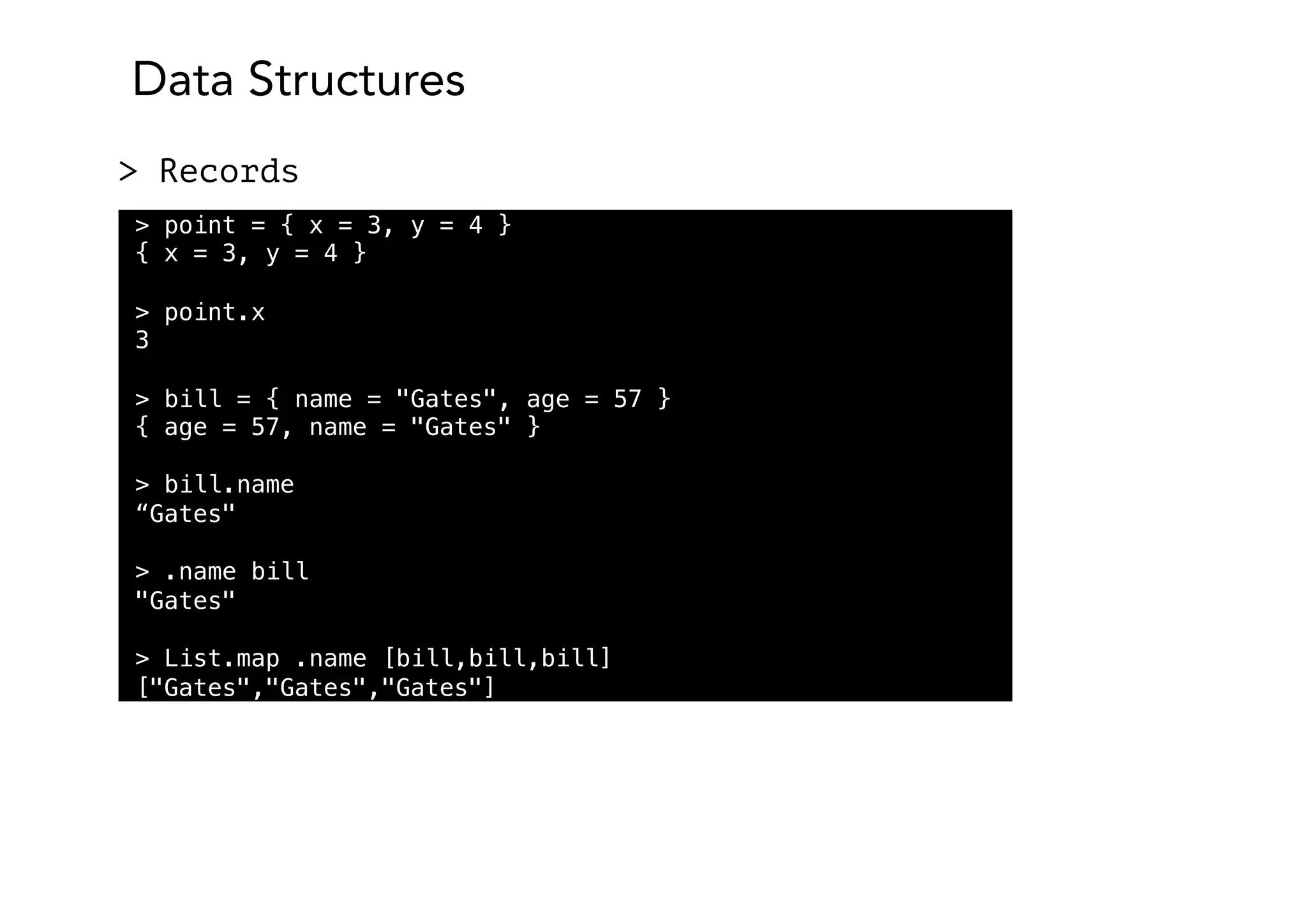 Data Structures
> Records
> point = { x = 3, y = 4 }
{ x = 3, y = 4 }
> point.x
3
> bill = { name = "Gates", age = 57 }
{ age = 57, name = "Gates" }
> bill.name
“Gates"
> .name bill
"Gates"
> List.map .name [bill,bill,bill]
["Gates","Gates","Gates"]
 