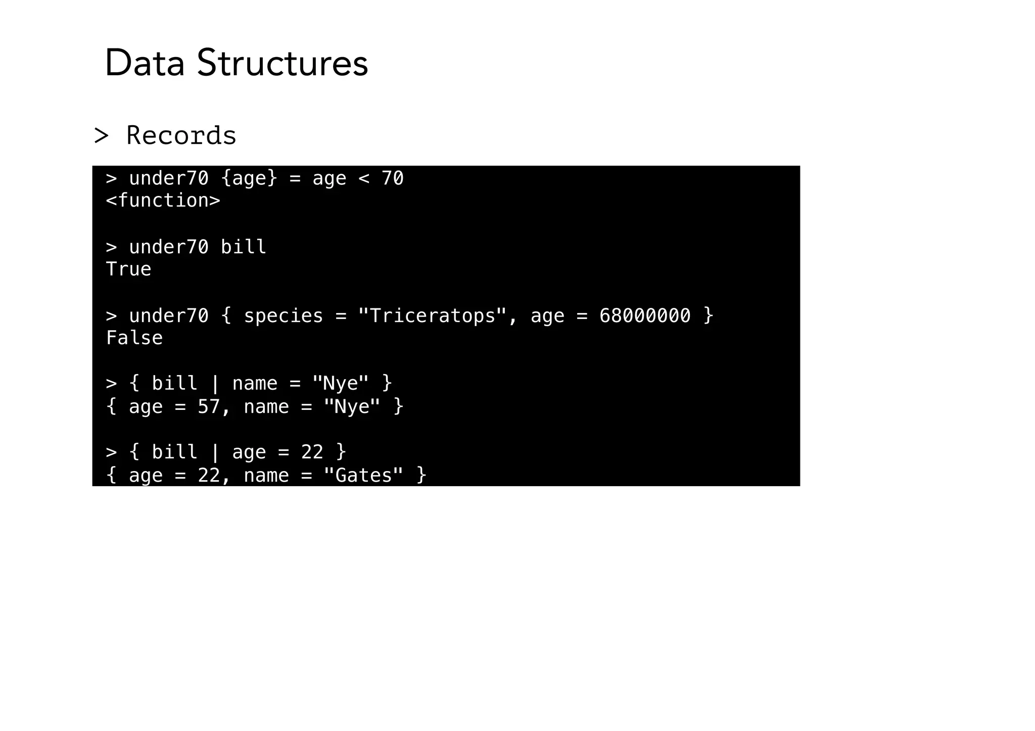Data Structures
> Records
> under70 {age} = age < 70
<function>
> under70 bill
True
> under70 { species = "Triceratops", age = 68000000 }
False
> { bill | name = "Nye" }
{ age = 57, name = "Nye" }
> { bill | age = 22 }
{ age = 22, name = "Gates" }
 