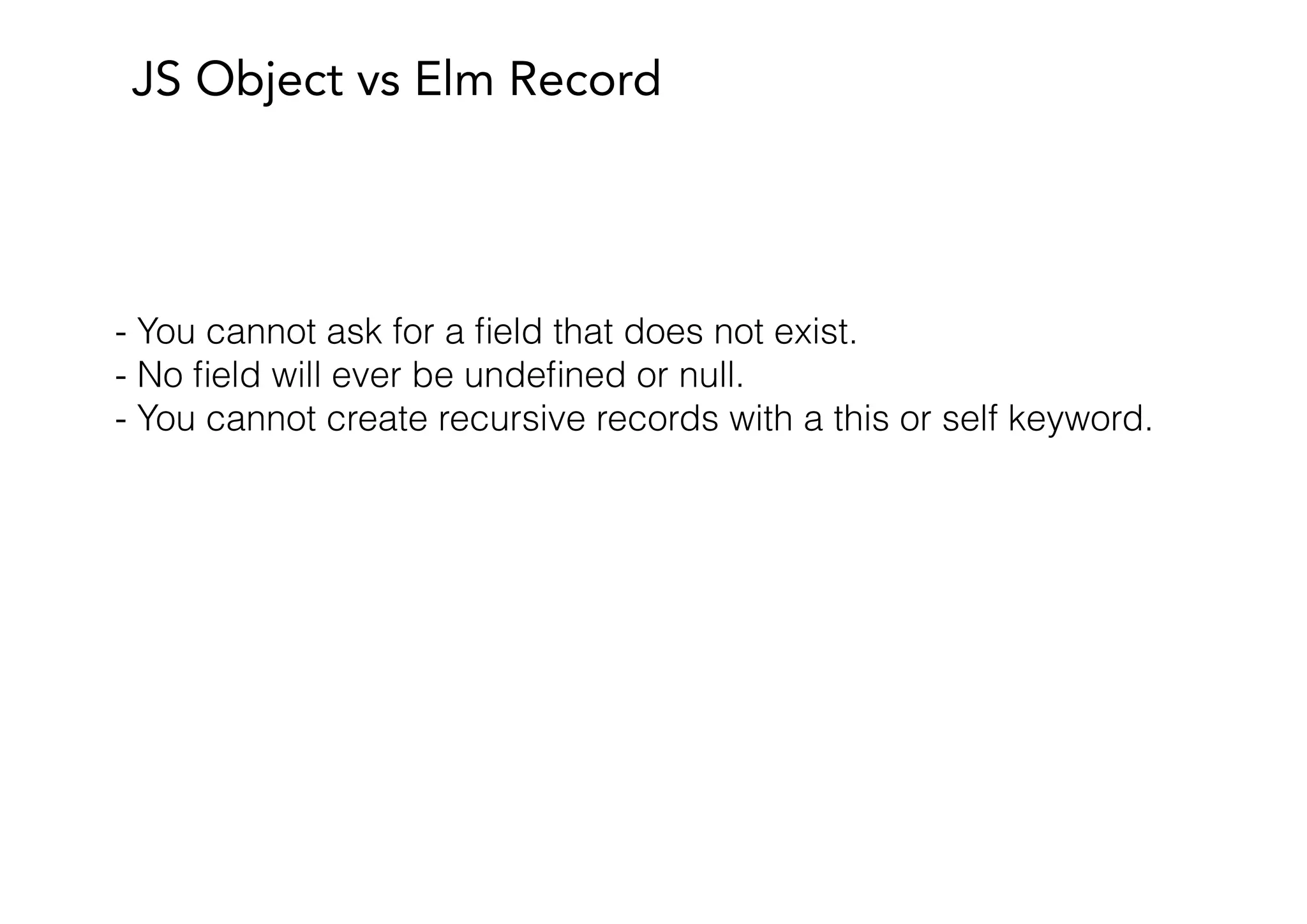 JS Object vs Elm Record
- You cannot ask for a ﬁeld that does not exist.
- No ﬁeld will ever be undeﬁned or null.
- You cannot create recursive records with a this or self keyword.
 