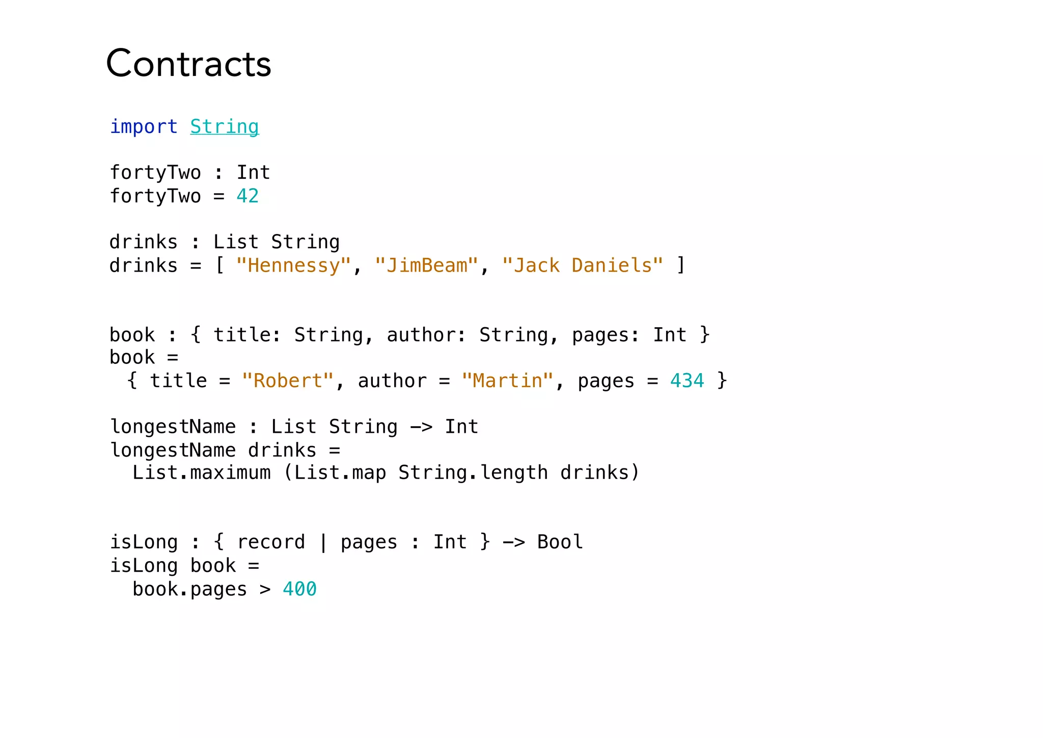 Contracts
import String
fortyTwo : Int
fortyTwo = 42
drinks : List String
drinks = [ "Hennessy", "JimBeam", "Jack Daniels" ]
book : { title: String, author: String, pages: Int }
book =
{ title = "Robert", author = "Martin", pages = 434 }
longestName : List String -> Int
longestName drinks =
List.maximum (List.map String.length drinks)
isLong : { record | pages : Int } -> Bool
isLong book =
book.pages > 400
 